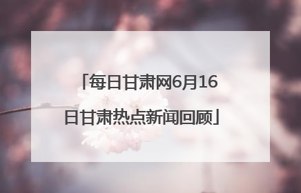 每日甘肃网6月16日甘肃热点新闻回顾